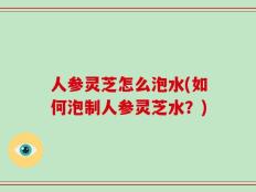 人参灵芝怎么泡水(如何泡制人参灵芝水？)