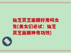 仙芝灵芝面膜好用吗女生(美女们必试：仙芝灵芝面膜神奇功效)