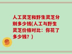 人工灵芝和野生灵芝分别多少钱(人工与野生灵芝价格对比：你花了多少钱？)
