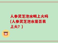 人参灵芝泡水喝上火吗(人参灵芝泡水是否易上火？)
