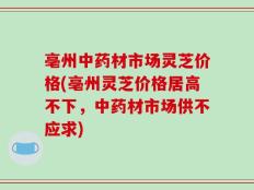亳州中药材市场灵芝价格(亳州灵芝价格居高不下，中药材市场供不应求)