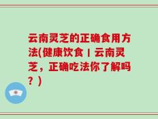 云南灵芝的正确食用方法(健康饮食丨云南灵芝，正确吃法你了解吗？)