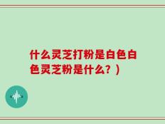 什么灵芝打粉是白色白色灵芝粉是什么？)