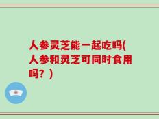 人参灵芝能一起吃吗(人参和灵芝可同时食用吗？)
