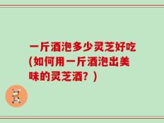 一斤酒泡多少灵芝好吃(如何用一斤酒泡出美味的灵芝酒？)