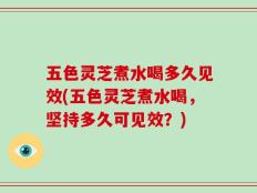 五色灵芝煮水喝多久见效(五色灵芝煮水喝，坚持多久可见效？)