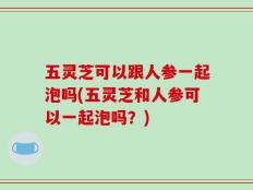 五灵芝可以跟人参一起泡吗(五灵芝和人参可以一起泡吗？)