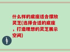 什么样的底座适合摆放灵芝(选择合适的底座，打造理想的灵芝展示空间)