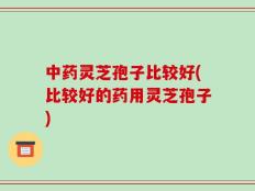 中药灵芝孢子比较好(比较好的药用灵芝孢子)