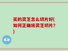 买的灵芝怎么切片好(如何正确将灵芝切片？)