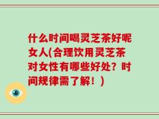 什么时间喝灵芝茶好呢女人(合理饮用灵芝茶对女性有哪些好处？时间规律需了解！)