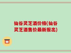 仙谷灵芝酒价格(仙谷灵芝酒售价最新报出)
