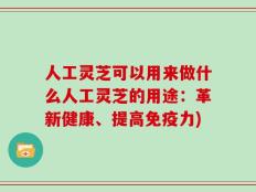 人工灵芝可以用来做什么人工灵芝的用途：革新健康、提高免疫力)