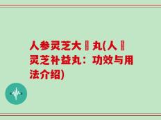 人参灵芝大補丸(人蔘灵芝补益丸：功效与用法介绍)