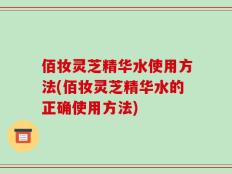 佰妆灵芝精华水使用方法(佰妆灵芝精华水的正确使用方法)