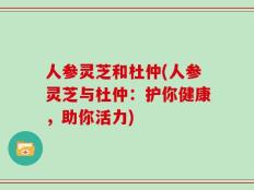 人参灵芝和杜仲(人参灵芝与杜仲：护你健康，助你活力)