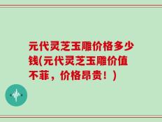 元代灵芝玉雕价格多少钱(元代灵芝玉雕价值不菲，价格昂贵！)