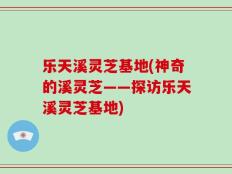 乐天溪灵芝基地(神奇的溪灵芝——探访乐天溪灵芝基地)