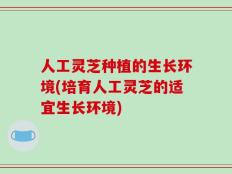 人工灵芝种植的生长环境(培育人工灵芝的适宜生长环境)