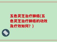 五色灵芝治疗肺癌(五色灵芝治疗肺癌的功效及疗效如何？)