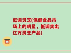 低调灵芝(保健食品市场上的明星，低调卖出亿万灵芝产品)