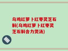 乌鸡红萝卜红枣灵芝石斛(乌鸡红萝卜红枣灵芝石斛合力煲汤)