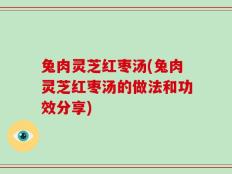 兔肉灵芝红枣汤(兔肉灵芝红枣汤的做法和功效分享)