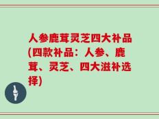 人参鹿茸灵芝四大补品(四款补品：人参、鹿茸、灵芝、四大滋补选择)