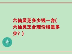 六仙灵芝多少钱一合(六仙灵芝合理价格是多少？)