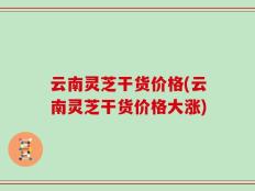云南灵芝干货价格(云南灵芝干货价格大涨)