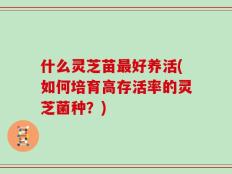 什么灵芝苗最好养活(如何培育高存活率的灵芝菌种？)