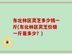 东北林区灵芝多少钱一斤(东北林区灵芝价格一斤是多少？)