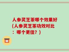人参灵芝茶哪个效果好(人参灵芝茶功效对比：哪个更佳？)