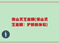 保山灵芝面膜(保山灵芝面膜：护肤新体验)