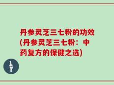 丹参灵芝三七粉的功效(丹参灵芝三七粉：中药复方的保健之选)