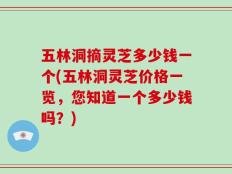 五林洞摘灵芝多少钱一个(五林洞灵芝价格一览，您知道一个多少钱吗？)