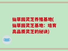 仙草园灵芝养殖基地(仙草园灵芝基地：培育高品质灵芝的秘诀)