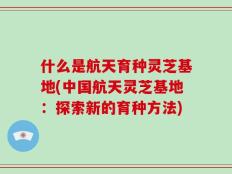 什么是航天育种灵芝基地(中国航天灵芝基地：探索新的育种方法)