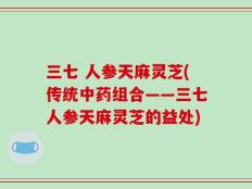 三七 人参天麻灵芝(传统中药组合——三七人参天麻灵芝的益处)