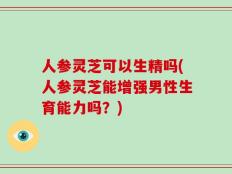 人参灵芝可以生精吗(人参灵芝能增强男性生育能力吗？)