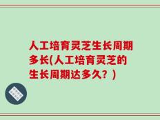 人工培育灵芝生长周期多长(人工培育灵芝的生长周期达多久？)