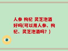 人参 枸杞 灵芝泡酒好吗(可以用人参、枸杞、灵芝泡酒吗？)