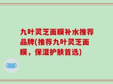 九叶灵芝面膜补水推荐品牌(推荐九叶灵芝面膜，保湿护肤首选)