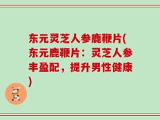 东元灵芝人参鹿鞭片(东元鹿鞭片：灵芝人参丰盈配，提升男性健康)