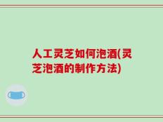 人工灵芝如何泡酒(灵芝泡酒的制作方法)