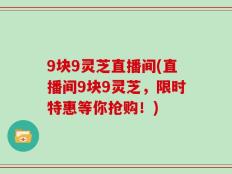 9块9灵芝直播间(直播间9块9灵芝，限时特惠等你抢购！)