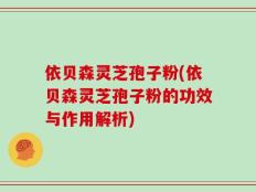 依贝森灵芝孢子粉(依贝森灵芝孢子粉的功效与作用解析)