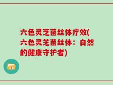 六色灵芝菌丝体疗效(六色灵芝菌丝体：自然的健康守护者)