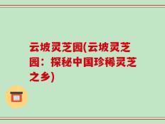云坡灵芝园(云坡灵芝园：探秘中国珍稀灵芝之乡)