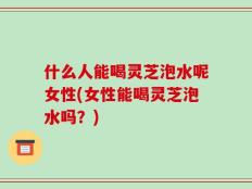 什么人能喝灵芝泡水呢女性(女性能喝灵芝泡水吗？)